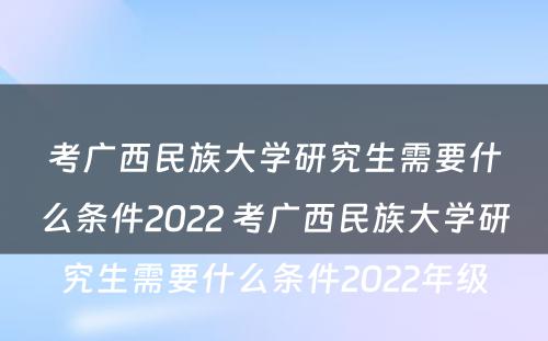 考广西民族大学研究生需要什么条件2022 考广西民族大学研究生需要什么条件2022年级