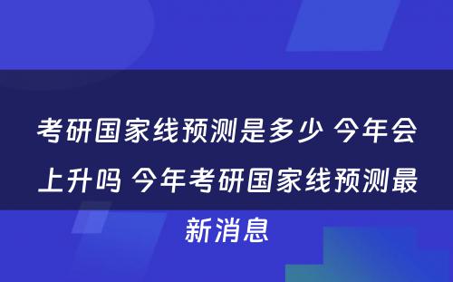 考研国家线预测是多少 今年会上升吗 今年考研国家线预测最新消息