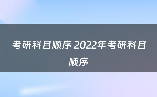 考研科目顺序 2022年考研科目顺序