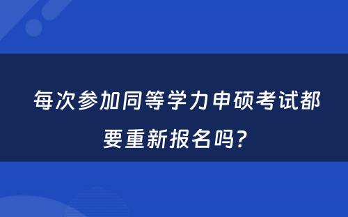  每次参加同等学力申硕考试都要重新报名吗？