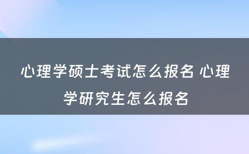 心理学硕士考试怎么报名 心理学研究生怎么报名