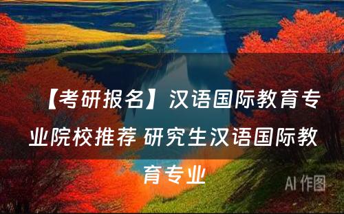 【考研报名】汉语国际教育专业院校推荐 研究生汉语国际教育专业