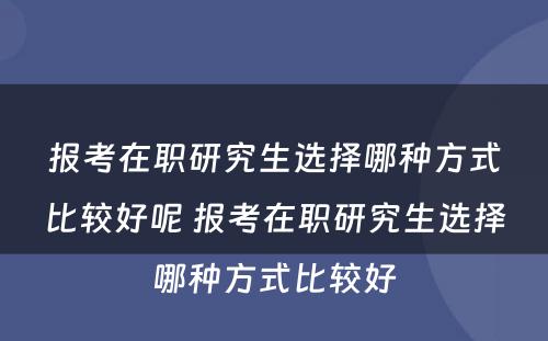 报考在职研究生选择哪种方式比较好呢 报考在职研究生选择哪种方式比较好