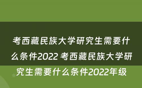 考西藏民族大学研究生需要什么条件2022 考西藏民族大学研究生需要什么条件2022年级