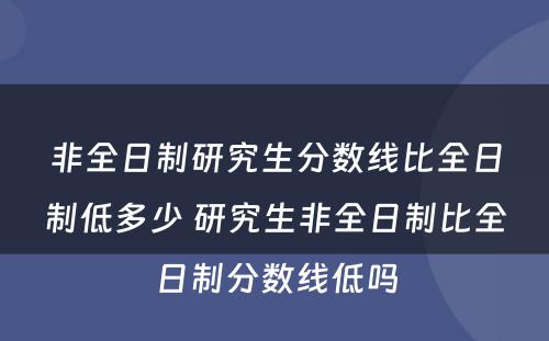 非全日制研究生分数线比全日制低多少 研究生非全日制比全日制分数线低吗