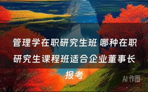 管理学在职研究生班 哪种在职研究生课程班适合企业董事长报考