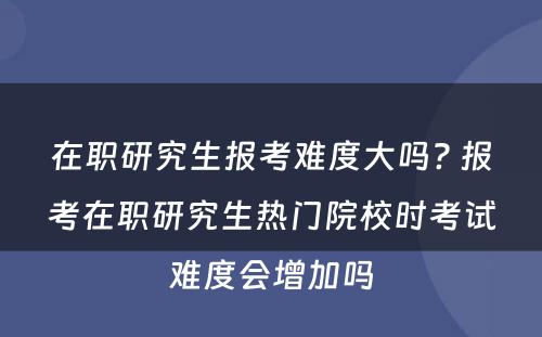 在职研究生报考难度大吗? 报考在职研究生热门院校时考试难度会增加吗