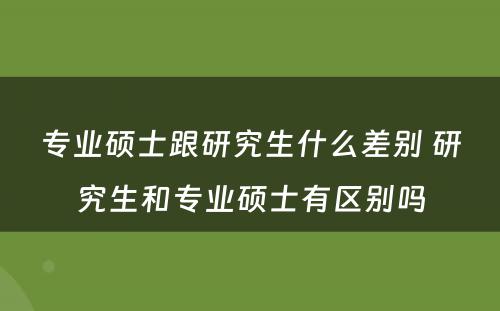 专业硕士跟研究生什么差别 研究生和专业硕士有区别吗