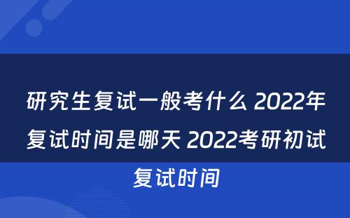 研究生复试一般考什么 2022年复试时间是哪天 2022考研初试复试时间