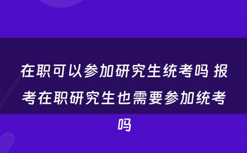 在职可以参加研究生统考吗 报考在职研究生也需要参加统考吗