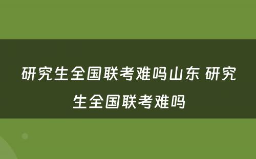 研究生全国联考难吗山东 研究生全国联考难吗