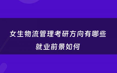 女生物流管理考研方向有哪些 就业前景如何 