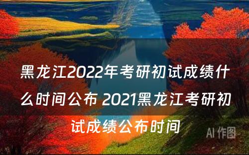 黑龙江2022年考研初试成绩什么时间公布 2021黑龙江考研初试成绩公布时间