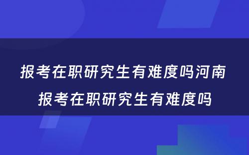 报考在职研究生有难度吗河南 报考在职研究生有难度吗