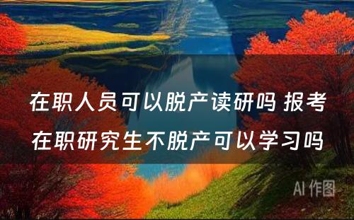 在职人员可以脱产读研吗 报考在职研究生不脱产可以学习吗