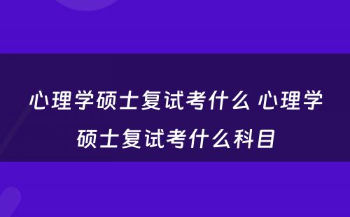 心理学硕士复试考什么 心理学硕士复试考什么科目