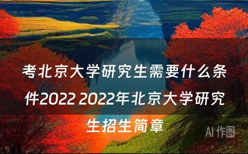 考北京大学研究生需要什么条件2022 2022年北京大学研究生招生简章