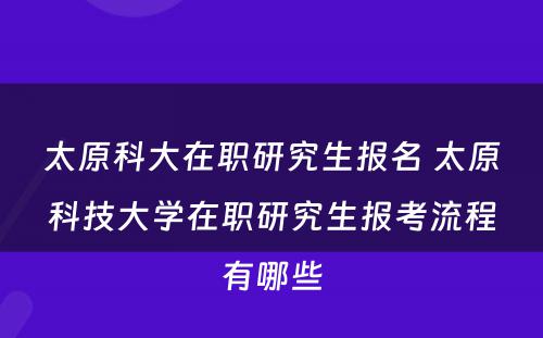 太原科大在职研究生报名 太原科技大学在职研究生报考流程有哪些