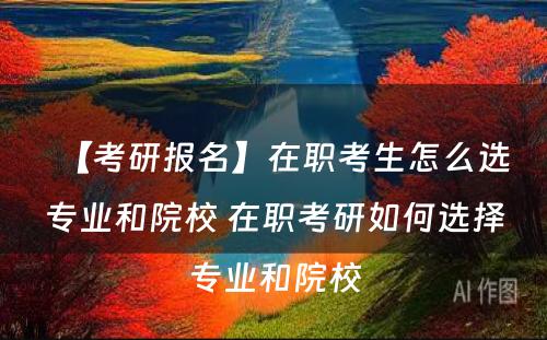 【考研报名】在职考生怎么选专业和院校 在职考研如何选择专业和院校