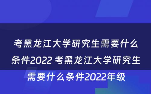 考黑龙江大学研究生需要什么条件2022 考黑龙江大学研究生需要什么条件2022年级
