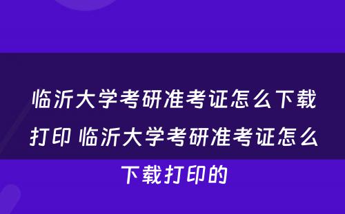 临沂大学考研准考证怎么下载打印 临沂大学考研准考证怎么下载打印的