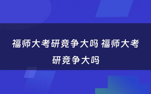 福师大考研竞争大吗 福师大考研竞争大吗