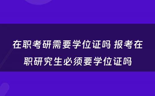 在职考研需要学位证吗 报考在职研究生必须要学位证吗