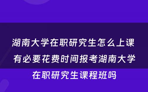 湖南大学在职研究生怎么上课 有必要花费时间报考湖南大学在职研究生课程班吗