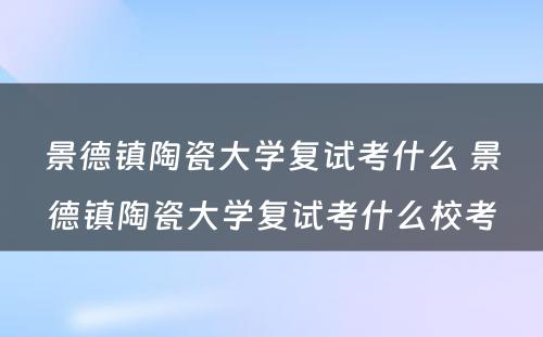 景德镇陶瓷大学复试考什么 景德镇陶瓷大学复试考什么校考