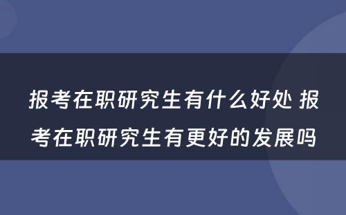 报考在职研究生有什么好处 报考在职研究生有更好的发展吗