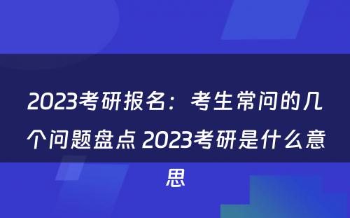 2023考研报名：考生常问的几个问题盘点 2023考研是什么意思