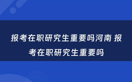 报考在职研究生重要吗河南 报考在职研究生重要吗