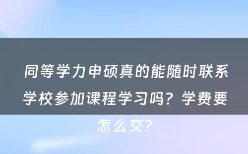  同等学力申硕真的能随时联系学校参加课程学习吗？学费要怎么交？