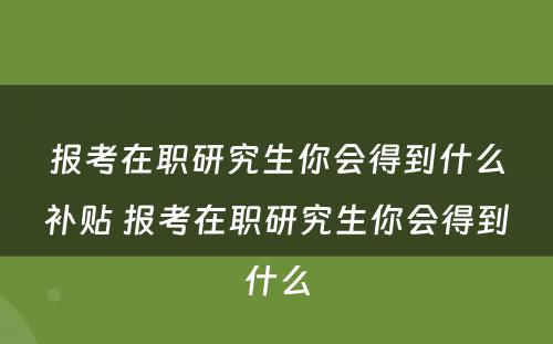 报考在职研究生你会得到什么补贴 报考在职研究生你会得到什么