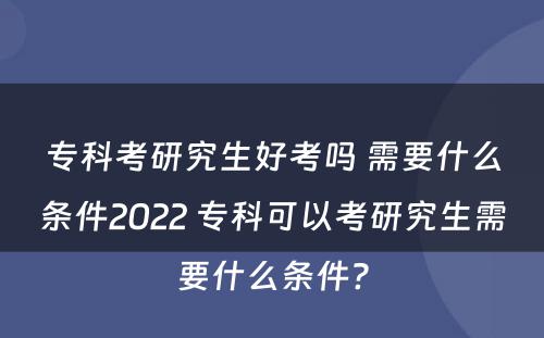 专科考研究生好考吗 需要什么条件2022 专科可以考研究生需要什么条件?