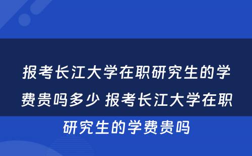 报考长江大学在职研究生的学费贵吗多少 报考长江大学在职研究生的学费贵吗