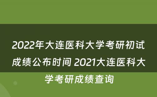 2022年大连医科大学考研初试成绩公布时间 2021大连医科大学考研成绩查询