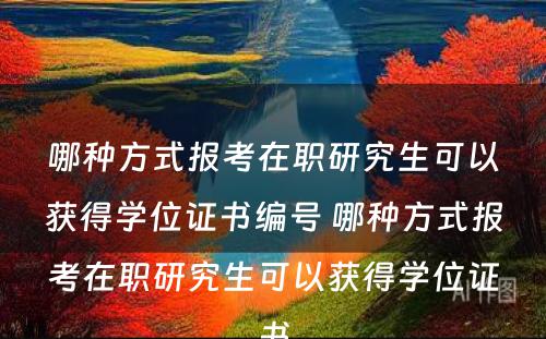 哪种方式报考在职研究生可以获得学位证书编号 哪种方式报考在职研究生可以获得学位证书