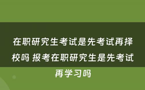 在职研究生考试是先考试再择校吗 报考在职研究生是先考试再学习吗