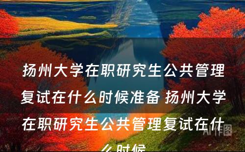 扬州大学在职研究生公共管理复试在什么时候准备 扬州大学在职研究生公共管理复试在什么时候