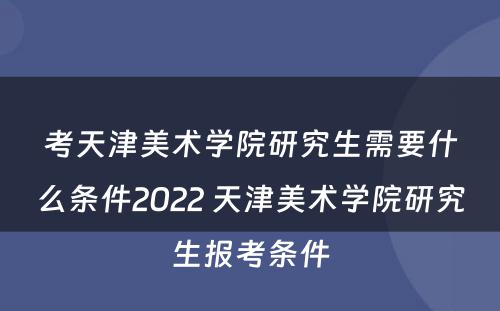 考天津美术学院研究生需要什么条件2022 天津美术学院研究生报考条件