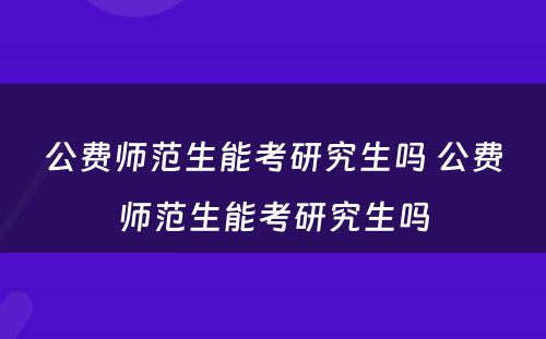 公费师范生能考研究生吗 公费师范生能考研究生吗