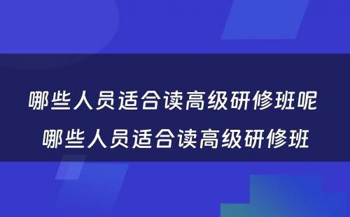 哪些人员适合读高级研修班呢 哪些人员适合读高级研修班