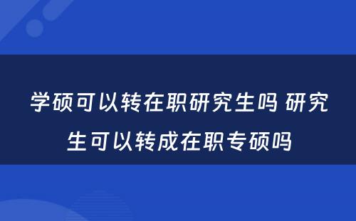 学硕可以转在职研究生吗 研究生可以转成在职专硕吗