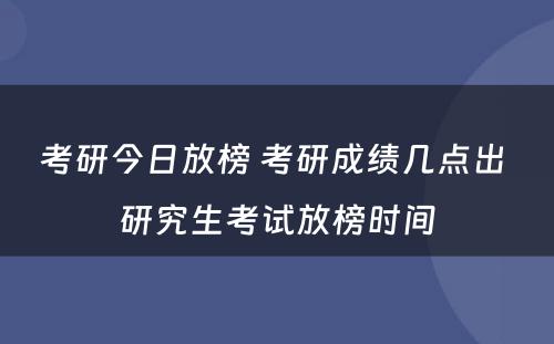 考研今日放榜 考研成绩几点出 研究生考试放榜时间