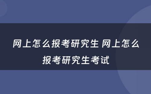 网上怎么报考研究生 网上怎么报考研究生考试