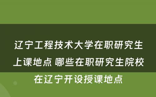 辽宁工程技术大学在职研究生上课地点 哪些在职研究生院校在辽宁开设授课地点