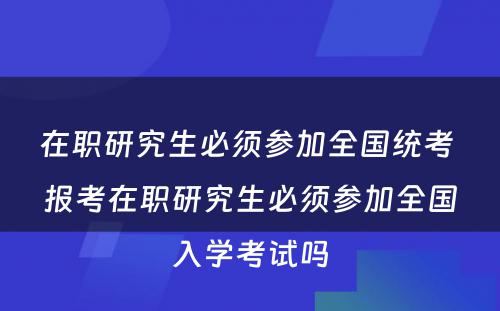 在职研究生必须参加全国统考 报考在职研究生必须参加全国入学考试吗