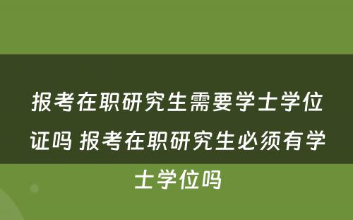 报考在职研究生需要学士学位证吗 报考在职研究生必须有学士学位吗