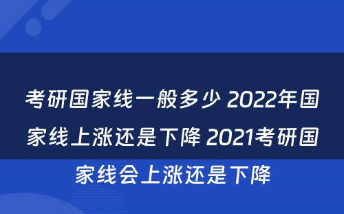 考研国家线一般多少 2022年国家线上涨还是下降 2021考研国家线会上涨还是下降